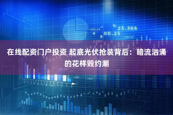 在线配资门户投资 起底光伏抢装背后：暗流汹涌的花样毁约潮