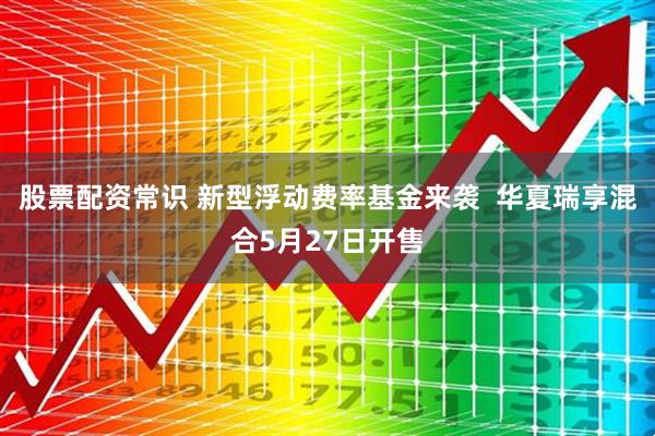 股票配资常识 新型浮动费率基金来袭  华夏瑞享混合5月27日开售