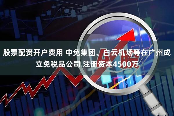 股票配资开户费用 中免集团、白云机场等在广州成立免税品公司 注册资本4500万