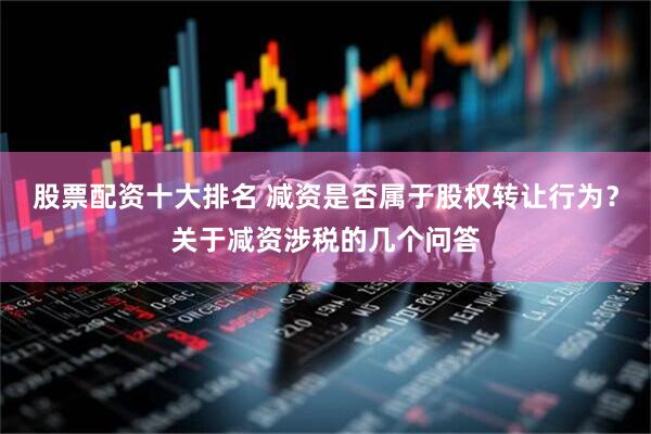 股票配资十大排名 减资是否属于股权转让行为？关于减资涉税的几个问答