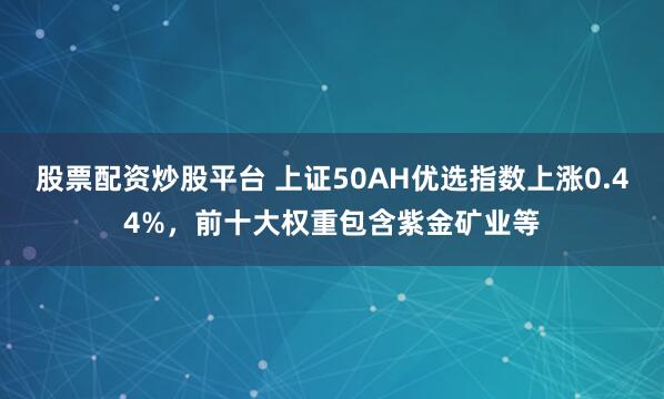 股票配资炒股平台 上证50AH优选指数上涨0.44%，前十大权重包含紫金矿业等