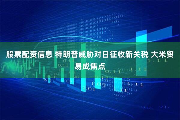 股票配资信息 特朗普威胁对日征收新关税 大米贸易成焦点