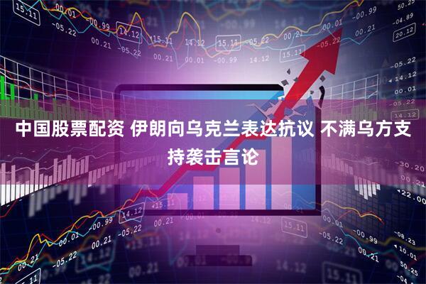 中国股票配资 伊朗向乌克兰表达抗议 不满乌方支持袭击言论