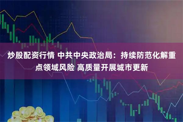 炒股配资行情 中共中央政治局：持续防范化解重点领域风险 高质量开展城市更新