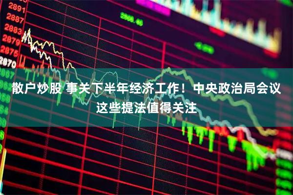散户炒股 事关下半年经济工作！中央政治局会议这些提法值得关注