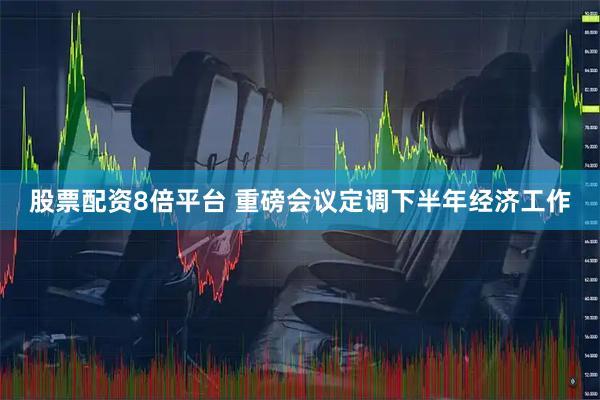 股票配资8倍平台 重磅会议定调下半年经济工作
