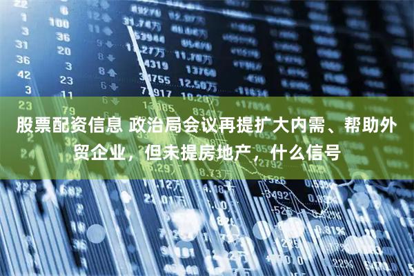 股票配资信息 政治局会议再提扩大内需、帮助外贸企业，但未提房地产，什么信号