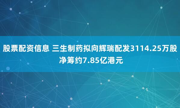股票配资信息 三生制药拟向辉瑞配发3114.25万股 净筹约7.85亿港元