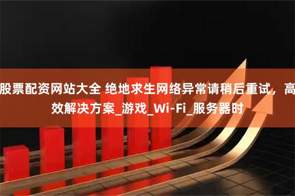 股票配资网站大全 绝地求生网络异常请稍后重试，高效解决方案_游戏_Wi-Fi_服务器时
