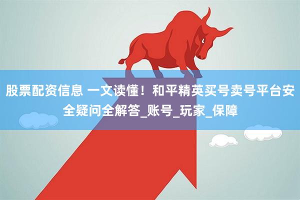 股票配资信息 一文读懂！和平精英买号卖号平台安全疑问全解答_账号_玩家_保障