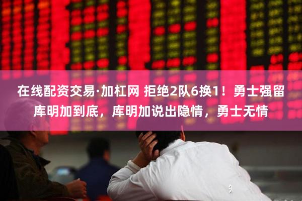 在线配资交易·加杠网 拒绝2队6换1！勇士强留库明加到底，库明加说出隐情，勇士无情