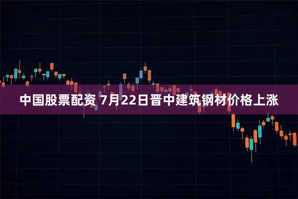 中国股票配资 7月22日晋中建筑钢材价格上涨