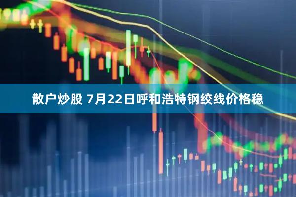 散户炒股 7月22日呼和浩特钢绞线价格稳