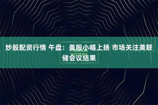 炒股配资行情 午盘:美股小幅上扬 市场关注美联储会议结果