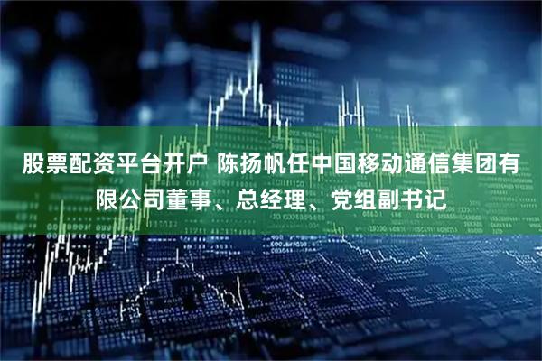 股票配资平台开户 陈扬帆任中国移动通信集团有限公司董事、总经理、党组副书记