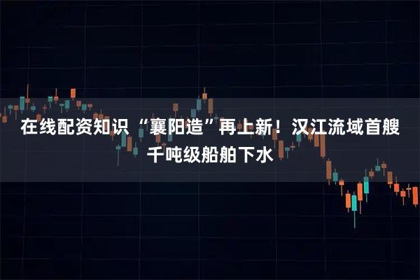 在线配资知识 “襄阳造”再上新！汉江流域首艘千吨级船舶下水