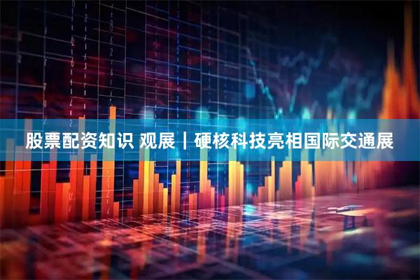 股票配资知识 观展｜硬核科技亮相国际交通展