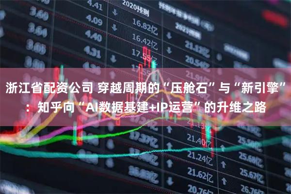 浙江省配资公司 穿越周期的“压舱石”与“新引擎”：知乎向“AI数据基建+IP运营”的升维之路